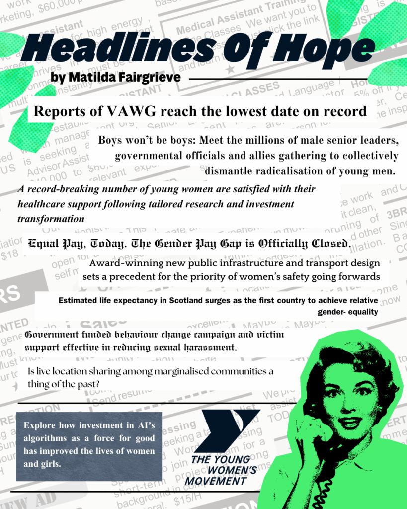 Headlines Of Hope by Matilda Fairgrieve

Explore how investment in AI’s algorithms as a force for good has improved the lives of women and girls.
Is live location sharing among marginalised communities a thing of the past?
Equal Pay, Today. The Gender Pay Gap is Officially Closed.
Boys won’t be boys: Meet the millions of male senior leaders, governmental officials and allies gathering to collectively dismantle radicalisation of young men.
Reports of VAWG reach the lowest date on record
A record-breaking number of young women are satisfied with their healthcare support following tailored research and investment transformation
Award-winning new public infrastructure and transport design sets a precedent for the priority of women’s safety going forwards
Estimated life expectancy in Scotland surges as the first country to achieve relative gender- equality
Government funded behaviour change campaign and victim support effective in reducing sexual harassment.